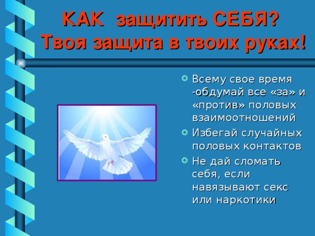 КАК защитить СЕБЯ?  Твоя защита в твоих руках! Всему свое время -обдумай все «за» и «против» половых взаимоотношений Избегай случайных половых контактов Не дай сломать себя, если навязывают секс или наркотики 