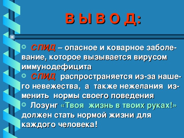 В Ы В О Д:  СПИД – опасное и коварное заболе- вание, которое вызывается вирусом иммунодефицита  СПИД распространяется из-за наше- го невежества, а также нежелания из- менить нормы своего поведения  Лозунг «Твоя жизнь в твоих руках!» должен стать нормой жизни для каждого человека !    