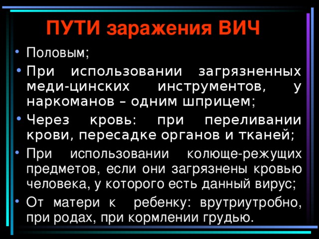 ПУТИ заражения ВИЧ Половым; При использовании загрязненных меди-цинских инструментов, у наркоманов – одним шприцем ; Через кровь: при переливании крови, пересадке органов и тканей; При использовании колюще-режущих предметов, если они загрязнены кровью человека, у которого есть данный вирус; От матери к ребенку: врутриутробно, при родах, при кормлении грудью. 