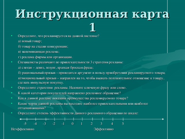 Определите, что рекламируется на данной листовке?  а) новый товар;  б) товар на стадии конкуренции;  в) напоминающая реклама;  г) реклама фирмы или организации. Специалисты различают по привлекательности 3 стратегии рекламы:  а) слоган – девиз, лозунг, краткая броская фраза;  б) рациональный призыв – приводится аргумент в пользу приобретения рекламируемого товара;  в)эмоциональный призыв – направлен на то, чтобы вызвать положительное отношение к товару, сделать импульсную покупку. Определите стратегию рекламы. Назовите ключевую фразу или слово. К какой категории покупателей направлено рекламное обращение? Как в данной рекламе показаны преимущества рекламируемого товара? Какие черты данной рекламы вы находите наиболее привлекательными или наиболее отталкивающими? Определите степень эффективности данного рекламного обращения по шкале: