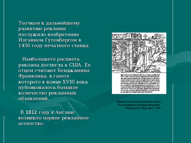 Толчком к дальнейшему развитию рекламы послужило изобретение Иоганном Гутенбергом в 1450 году печатного станка.  Наибольшего расцвета реклама достигла в США. Ее отцом считают Бенджамина Франклина, в газете которого в конце XVIII века публиковалось большое количество рекламных объявлений.  В 1812 году в Англии возникло первое рекламное агентство. Первый печатный рекламный плакат. Рекламировался рыцарский роман  