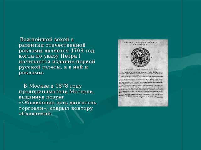 Важнейшей вехой в развитии отечественной рекламы является 1703 год, когда по указу Петра I начинается издание первой русской газеты, а в ней и рекламы.  В Москве в 1878 году предприниматель Метцель, выдвинув лозунг «Объявление есть двигатель торговли», открыл контору объявлений.