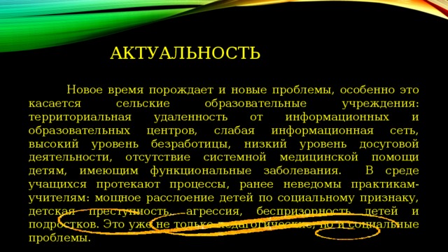 Актуальность  Новое время порождает и новые проблемы, особенно это касается сельские образовательные учреждения: территориальная удаленность от информационных и образовательных центров, слабая информационная сеть, высокий уровень безработицы, низкий уровень досуговой деятельности, отсутствие системной медицинской помощи детям, имеющим функциональные заболевания. В среде учащихся протекают процессы, ранее неведомы практикам-учителям: мощное расслоение детей по социальному признаку, детская преступность, агрессия, беспризорность детей и подростков. Это уже не только педагогические, но и социальные проблемы. 