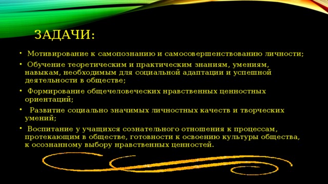 Задачи:  Мотивирование к самопознанию и самосовершенствованию личности;  Обучение теоретическим и практическим знаниям, умениям, навыкам, необходимым для социальной адаптации и успешной деятельности в обществе;  Формирование общечеловеческих нравственных ценностных  ориентаций;  Развитие социально значимых личностных качеств и творческих умений;  Воспитание у учащихся сознательного отношения к процессам, протекающим в обществе, готовности к освоению культуры общества, к осознанному выбору нравственных ценностей. 