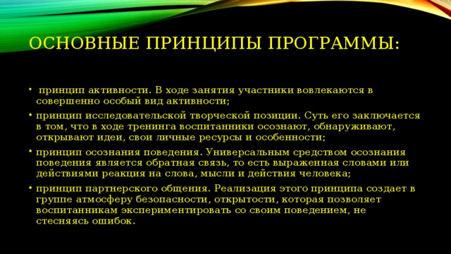 Основные принципы программы:    принцип активности. В ходе занятия участники вовлекаются в совершенно особый вид активности; принцип исследовательской творческой позиции. Суть его заключается в том, что в ходе тренинга воспитанники осознают, обнаруживают, открывают идеи, свои личные ресурсы и особенности; принцип осознания поведения. Универсальным средством осознания поведения является обратная связь, то есть выраженная словами или действиями реакция на слова, мысли и действия человека; принцип партнерского общения. Реализация этого принципа создает в группе атмосферу безопасности, открытости, которая позволяет воспитанникам экспериментировать со своим поведением, не стесняясь ошибок. 