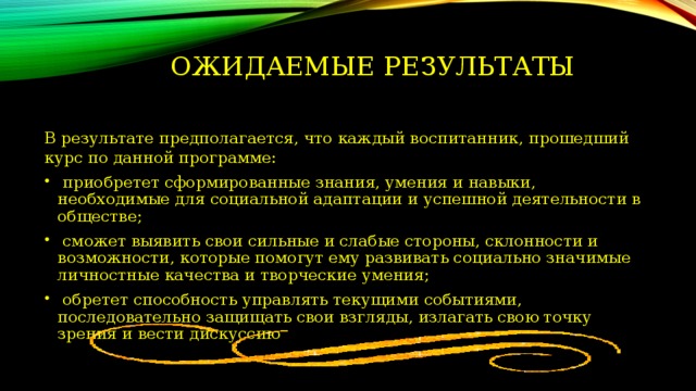 Ожидаемые результаты   В результате предполагается, что каждый воспитанник, прошедший курс по данной программе:  приобретет сформированные знания, умения и навыки, необходимые для социальной адаптации и успешной деятельности в обществе;  сможет выявить свои сильные и слабые стороны, склонности и возможности, которые помогут ему развивать социально значимые личностные качества и творческие умения;  обретет способность управлять текущими событиями, последовательно защищать свои взгляды, излагать свою точку зрения и вести дискуссию 