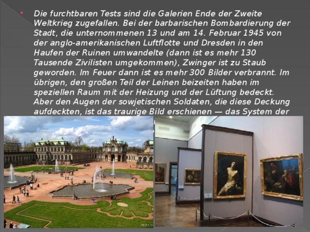 Die furchtbaren Tests sind die Galerien Ende der Zweite Weltkrieg zugefallen. Bei der barbarischen Bombardierung der Stadt, die unternommenen 13 und am 14. Februar 1945 von der anglo-amerikanischen Luftflotte und Dresden in den Haufen der Ruinen umwandelte (dann ist es mehr 130 Tausende Zivilisten umgekommen), Zwinger ist zu Staub geworden. Im Feuer dann ist es mehr 300 Bilder verbrannt. Im übrigen, den großen Teil der Leinen beizeiten haben im speziellen Raum mit der Heizung und der Lüftung bedeckt. Aber den Augen der sowjetischen Soldaten, die diese Deckung aufdeckten, ist das traurige Bild erschienen — das System der Versorgung arbeitete nicht, viele Bilder befanden sich im Notzustand. Übrigens war die Mehrheit der Bilder gerade in der Sowjetunion restauriert. 
