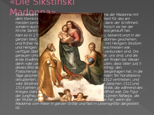 «Die Sikstinski Madonna» Es ist bekanntester der Bilder Rafaelja, die dem Thema der Madonna mit dem Kleinkind gewidmet sind. Eine Zeit galt diese Arbeit für das am meisten berühmte Bild in der Welt, - wobei nicht nur dank der Schönheit, sondern auch, weil König Frederik der August III. Sächsisch sie bei der Kirche Sankt-Siksto, in Pjatschenze, für das riesige Geld gekauft hat. Kam es in 1754 vor. Vom Titel der Kirche ist auch neu, bekannt jetzt in der ganzen Welt, der Titel des Bildes - «die Sikstinski Madonna» geschehen, und früher hieß sie 