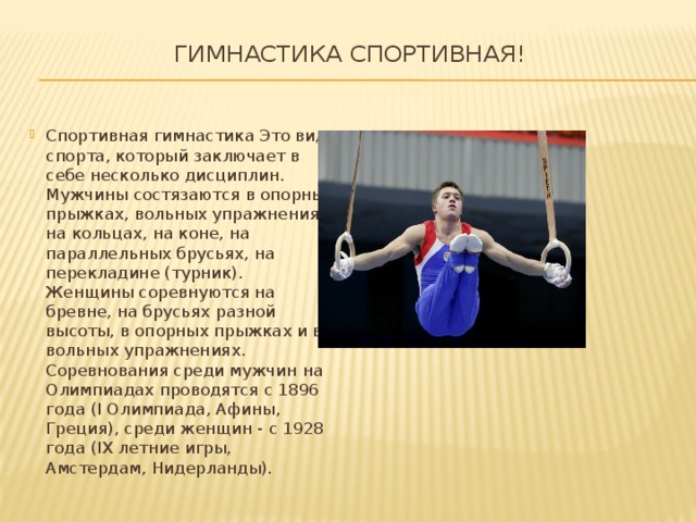 Гимнастика спортивная!   Спортивная гимнастика Это вид спорта, который заключает в себе несколько дисциплин. Мужчины состязаются в опорных прыжках, вольных упражнениях, на кольцах, на коне, на параллельных брусьях, на перекладине (турник). Женщины соревнуются на бревне, на брусьях разной высоты, в опорных прыжках и в вольных упражнениях. Соревнования среди мужчин на Олимпиадах проводятся с 1896 года (I Олимпиада, Афины, Греция), среди женщин - с 1928 года (IX летние игры, Амстердам, Нидерланды). 
