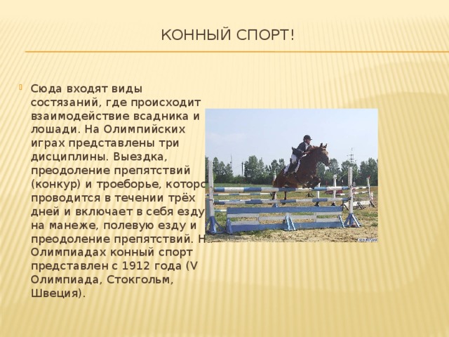 Конный спорт!   Сюда входят виды состязаний, где происходит взаимодействие всадника и лошади. На Олимпийских играх представлены три дисциплины. Выездка, преодоление препятствий (конкур) и троеборье, которое проводится в течении трёх дней и включает в себя езду на манеже, полевую езду и преодоление препятствий. На Олимпиадах конный спорт представлен с 1912 года (V Олимпиада, Стокгольм, Швеция). 