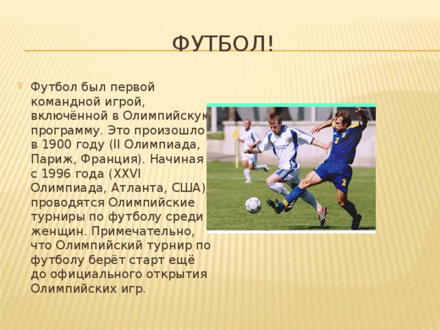 Футбол! Футбол был первой командной игрой, включённой в Олимпийскую программу. Это произошло в 1900 году (II Олимпиада, Париж, Франция). Начиная с 1996 года (XXVI Олимпиада, Атланта, США), проводятся Олимпийские турниры по футболу среди женщин. Примечательно, что Олимпийский турнир по футболу берёт старт ещё до официального открытия Олимпийских игр. 