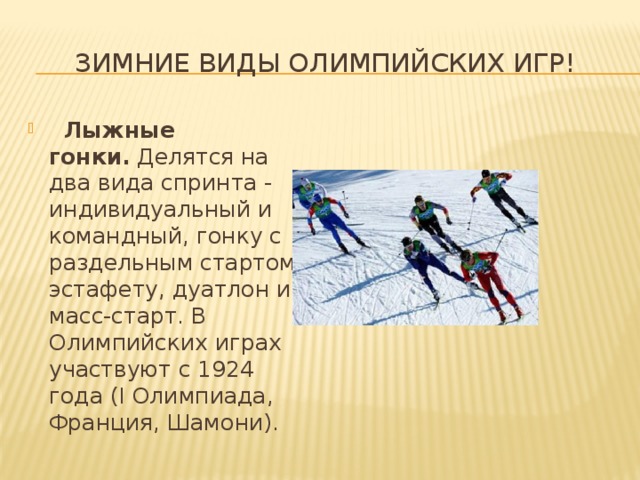 Зимние виды олимпийских игр!    Лыжные гонки.  Делятся на два вида спринта - индивидуальный и командный, гонку с раздельным стартом, эстафету, дуатлон и масс-старт. В Олимпийских играх участвуют с 1924 года (I Олимпиада, Франция, Шамони). 