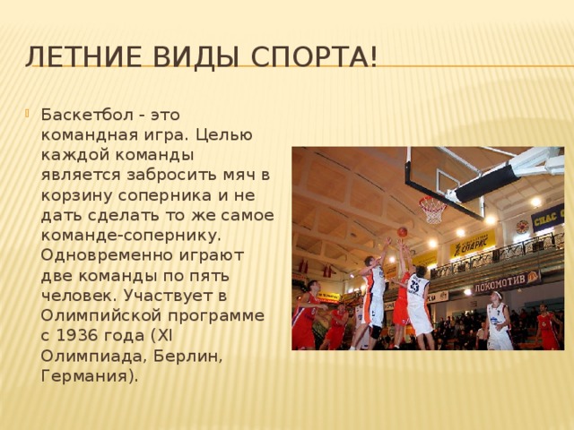 Летние виды спорта! Баскетбол - это командная игра. Целью каждой команды является забросить мяч в корзину соперника и не дать сделать то же самое команде-сопернику. Одновременно играют две команды по пять человек. Участвует в Олимпийской программе с 1936 года (XI Олимпиада, Берлин, Германия). 