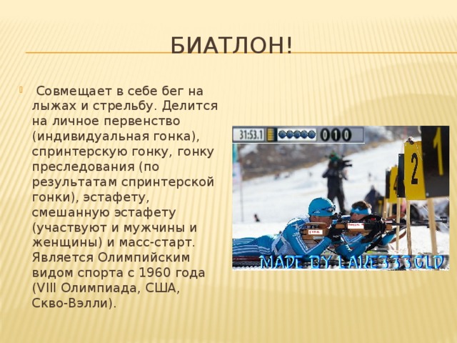 Биатлон!   Совмещает в себе бег на лыжах и стрельбу. Делится на личное первенство (индивидуальная гонка), спринтерскую гонку, гонку преследования (по результатам спринтерской гонки), эстафету, смешанную эстафету (участвуют и мужчины и женщины) и масс-старт. Является Олимпийским видом спорта с 1960 года (VIII Олимпиада, США, Скво-Вэлли). 
