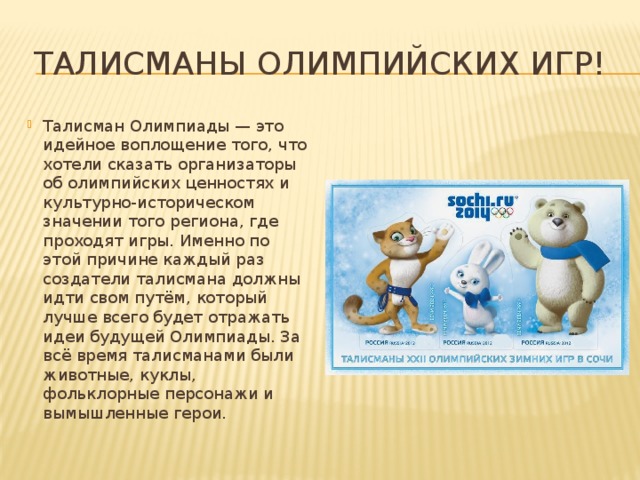 Талисманы олимпийских игр! Талисман Олимпиады — это идейное воплощение того, что хотели сказать организаторы об олимпийских ценностях и культурно-историческом значении того региона, где проходят игры. Именно по этой причине каждый раз создатели талисмана должны идти свом путём, который лучше всего будет отражать идеи будущей Олимпиады. За всё время талисманами были животные, куклы, фольклорные персонажи и вымышленные герои. 