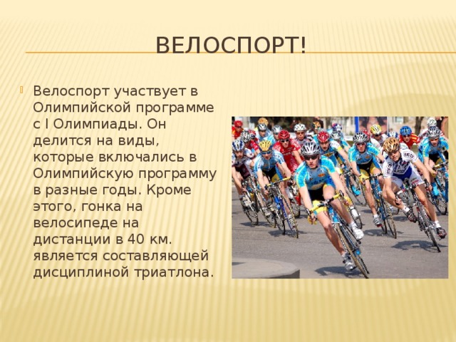 Велоспорт! Велоспорт участвует в Олимпийской программе с I Олимпиады. Он делится на виды, которые включались в Олимпийскую программу в разные годы. Кроме этого, гонка на велосипеде на дистанции в 40 км. является составляющей дисциплиной триатлона. 
