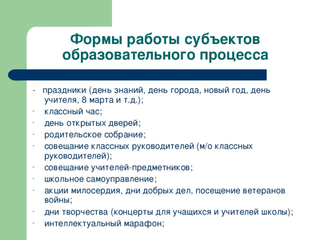 Формы работы субъектов образовательного процесса - праздники (день знаний, день города, новый год, день учителя, 8 марта и т.д.); классный час; день открытых дверей; родительское собрание; совещание классных руководителей (м/о классных руководителей); совещание учителей-предметников; школьное самоуправление; акции милосердия, дни добрых дел, посещение ветеранов войны; дни творчества (концерты для учащихся и учителей школы); интеллектуальный марафон; 