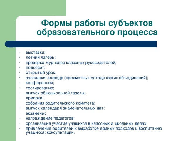 Формы работы субъектов образовательного процесса выставки; летний лагерь; проверка журналов классных руководителей; педсовет; открытый урок; заседания кафедр (предметных методических объединений); конференция; тестирование; выпуск общешкольной газеты; ярмарка; собрания родительского комитета; выпуск календаря знаменательных дат; экзамены; награждение педагогов; организация участия учащихся в классных и школьных делах; привлечение родителей к выработке единых подходов к воспитанию учащихся;  консультации.  