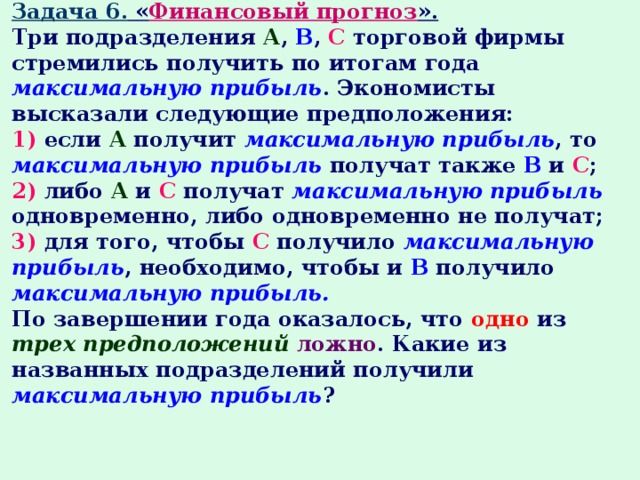 Задача 6. « Финансовый прогноз ». Три подразделения А , В , С торговой фирмы стремились получить по итогам года максимальную прибыль . Экономисты высказали следующие предположения: 1) если А получит максимальную прибыль , то максимальную прибыль получат также В и С ; 2) либо А и С получат максимальную прибыль одновременно, либо одновременно не получат; 3) для того, чтобы С получило максимальную прибыль , необходимо, чтобы и В получило максимальную прибыль. По завершении года оказалось, что одно из трех предположений  ложно . Какие из названных подразделений получили максимальную прибыль ? 