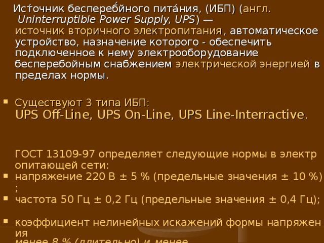  Ист́очник беспереб́йного пита́ния, (ИБП) ( англ.   Uninterruptible Power Supply, UPS ) — источник вторичного электропитания , автоматическое устройство, назначение которого - обеспечить подключенное к нему электрооборудование бесперебойным снабжением электрической энергией в пределах нормы. Существуют 3 типа ИБП: UPS Off-Line, UPS On-Line, UPS Line-Interractive .    ГОСТ 13109-97 определяет следующие нормы в электропитающей сети: напряжение 220 В ± 5 % (предельные значения ± 10 %); частота 50 Гц ± 0,2 Гц (предельные значения ± 0,4 Гц); коэффициент нелинейных искажений формы напряжения менее 8 % (длительно) и менее 12 % (кратковременно). 