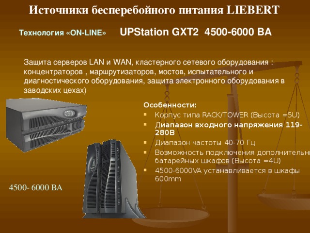 Источники бесперебойного питания LIEBERT T ехнология « ON-LINE »   UPStation GXT 2 700-300 0 ВА Всесторонняя защита серверов, рабочих станций, сетевого и телекоммуникационного оборудования  Особенности:  Диапазон входного напряжения ( 119 -1 80В Диапазон  входной частоты 40-70 Гц Корпус типа RACK/TOWER (Высота =2 U) Возможность быстрой замены батарей Возможность подключения дополнительных батарейных шкафов Возможность «холодного» старта Мониторинг и управление ИБП ( USB, SNMP/WEB, RS232 ) 700/1000/1500/2 00 0/3000 ВА 