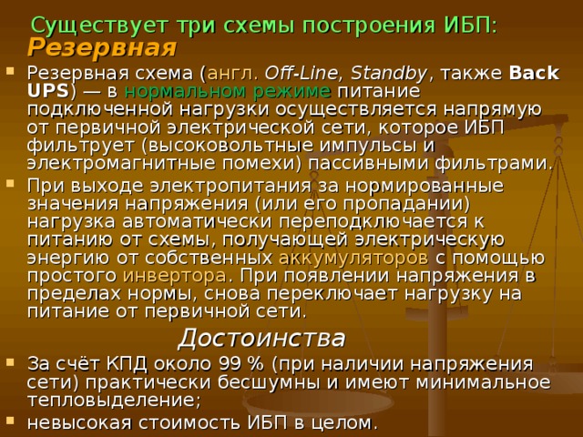 Важными показателями, обуславливающими выбор схемы построения ИБП, являются время переключения нагрузки на питание от аккумуляторных батарей и время работы от аккумуляторной батареи. Ноутбукам и прочим устройствам, имеющим встроенную аккумуляторную батарею , ИБП не нужен — аккумулятор со встроенными схемами переключения сам является таковым. 