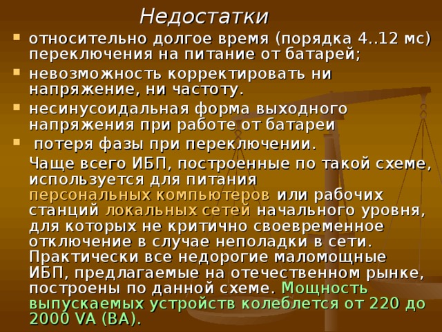  Существует три схемы построения ИБП:  Резервная Резервная схема ( англ.   Off-Line, Standby , также Back UPS ) — в нормальном режиме питание подключенной нагрузки осуществляется напрямую от первичной электрической сети, которое ИБП фильтрует (высоковольтные импульсы и электромагнитные помехи) пассивными фильтрами. При выходе электропитания за нормированные значения напряжения (или его пропадании) нагрузка автоматически переподключается к питанию от схемы, получающей электрическую энергию от собственных аккумуляторов с помощью простого инвертора . При появлении напряжения в пределах нормы, снова переключает нагрузку на питание от первичной сети.  Достоинства За счёт КПД около 99 % (при наличии напряжения сети) практически бесшумны и имеют минимальное тепловыделение; невысокая стоимость ИБП в целом. 