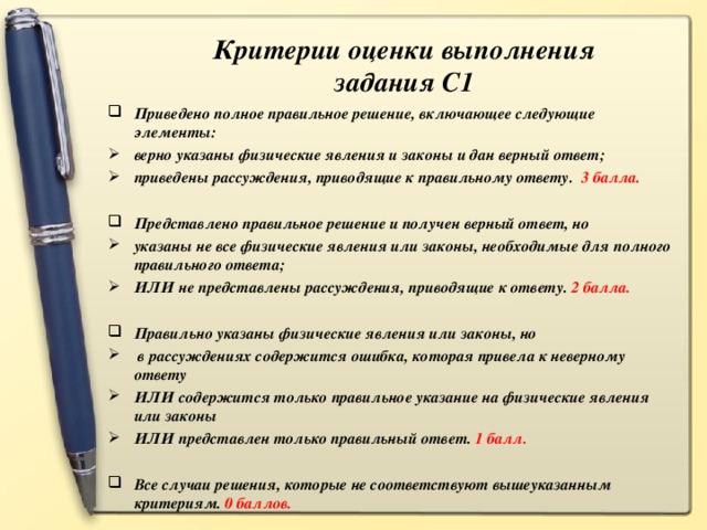 Критерии оценки выполнения задания С1 Приведено полное правильное решение, включающее следующие элементы: верно указаны физические явления и законы и дан верный ответ; приведены рассуждения, приводящие к правильному ответу. 3 балла.  Представлено правильное решение и получен верный ответ, но указаны не все физические явления или законы, необходимые для полного правильного ответа; ИЛИ не представлены рассуждения, приводящие к ответу. 2 балла.  Правильно указаны физические явления или законы, но  в рассуждениях содержится ошибка, которая привела к неверному ответу ИЛИ содержится только правильное указание на физические явления или законы ИЛИ представлен только правильный ответ. 1 балл.  Все случаи решения, которые не соответствуют вышеуказанным критериям. 0 баллов.