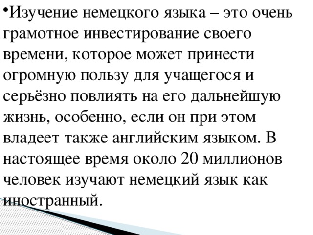 Изучение немецкого языка – это очень грамотное инвестирование своего времени, которое может принести огромную пользу для учащегося и серьёзно повлиять на его дальнейшую жизнь, особенно, если он при этом владеет также английским языком. В настоящее время около 20 миллионов человек изучают немецкий язык как иностранный.