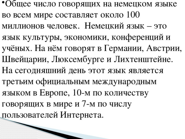 Общее число говорящих на немецком языке во всем мире составляет около 100 миллионов человек. Немецкий язык – это язык культуры, экономики, конференций и учёных. На нём говорят в Германии, Австрии, Швейцарии, Люксембурге и Лихтенштейне. На сегодняшний день этот язык является третьим официальным международным языком в Европе, 10-м по количеству говорящих в мире и 7-м по числу пользователей Интернета.