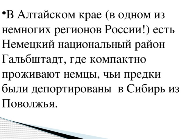 В Алтайском крае (в одном из немногих регионов России!) есть Немецкий национальный район Гальбштадт, где компактно проживают немцы, чьи предки были депортированы в Сибирь из Поволжья.