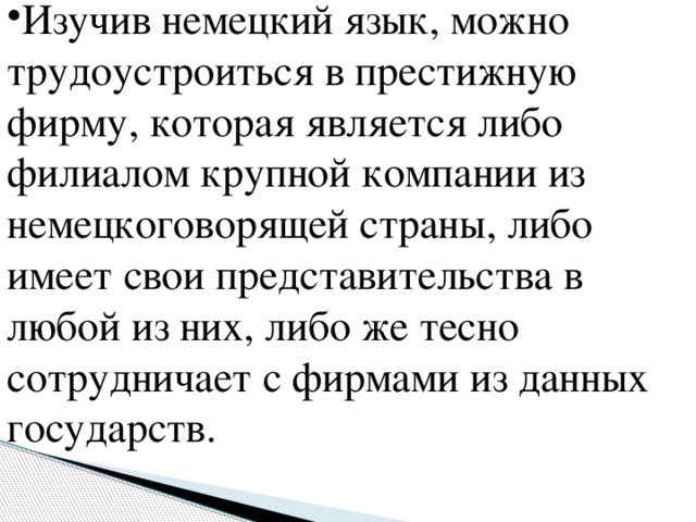 Изучив немецкий язык, можно трудоустроиться в престижную фирму, которая является либо филиалом крупной компании из немецкоговорящей страны, либо имеет свои представительства в любой из них, либо же тесно сотрудничает с фирмами из данных государств.