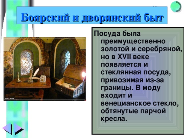 Боярский и дворянский быт Посуда была преимущественно золотой и серебряной, но в XVII веке появляется и стеклянная посуда, привозимая из-за границы. В моду входит и венецианское стекло, обтянутые парчой кресла. 
