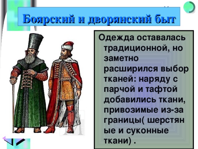 Боярский и дворянский быт  Одежда оставалась традиционной, но заметно расширился выбор тканей: наряду с парчой и тафтой добавились ткани, привозимые из-за границы( шерстяные и суконные ткани) . 