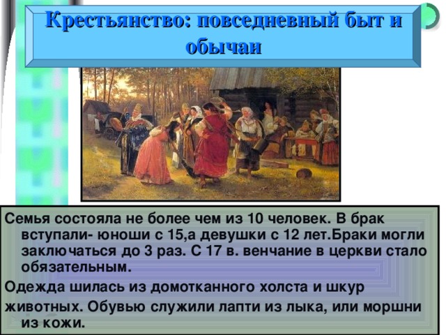 Крестьянство: повседневный быт и обычаи Семья состояла не более чем из 10 человек. В брак вступали- юноши с 15,а девушки с 12 лет.Браки могли заключаться до 3 раз. С 17 в. венчание в церкви стало обязательным. Одежда шилась из домотканного холста и шкур животных. Обувью служили лапти из лыка, или моршни из кожи. 