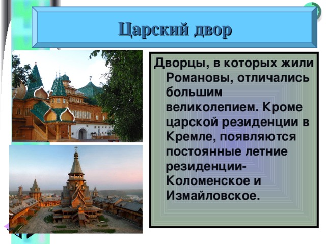 Царский двор Дворцы, в которых жили Романовы, отличались большим великолепием. Кроме царской резиденции в Кремле, появляются постоянные летние резиденции- Коломенское и Измайловское. 