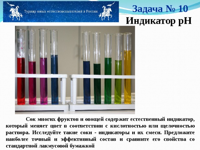 Задача № 10 Индикатор pH  Сок многих фруктов и овощей содержит естественный индикатор, который меняет цвет в соответствии с кислотностью или щелочностью раствора. Исследуйте такие соки - индикаторы и их смеси. Предложите наиболее точный и эффективный состав и сравните его свойства со стандартной лакмусовой бумажкой   