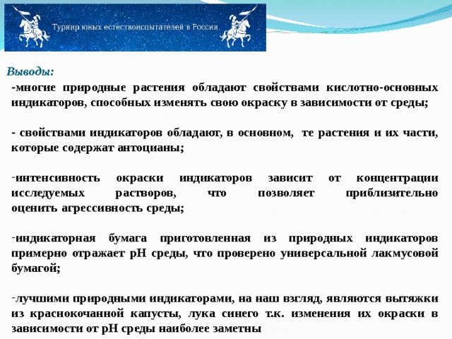  Выводы:      -многие природные растения обладают свойствами кислотно-основных индикаторов, способных изменять свою окраску в зависимости от среды;  - свойствами индикаторов обладают, в основном, те растения и их части, которые содержат антоцианы;  интенсивность окраски индикаторов зависит от концентрации исследуемых растворов, что позволяет приблизительно оценить   агрессивность среды;  индикаторная бумага приготовленная из природных индикаторов примерно отражает pH среды, что проверено универсальной лакмусовой бумагой;  лучшими природными индикаторами, на наш взгляд, являются вытяжки из краснокочанной капусты, лука синего т.к. изменения их окраски в зависимости от pH среды наиболее заметны 