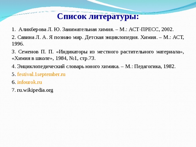 Список литературы: 1.  Аликберова Л. Ю. Занимательная химия. – М.: АСТ-ПРЕСС, 2002. 2. Савина Л. А. Я познаю мир. Детская энциклопедия. Химия. – М.: АСТ, 1996. 3. Семенов П. П. «Индикаторы из местного растительного материала», «Химия в школе», 1984, №1, стр.73. 4. Энциклопедический словарь юного химика. – М.: Педагогика, 1982. 5. festival.1september.ru 6. infourok.ru 7. ru.wikipedia.org 