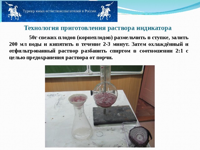   Технология приготовления раствора индикатора   50г свежих плодов (корнеплодов) размельчить в ступке, залить 200 мл воды и кипятить в течение 2-3 минут. Затем охлаждённый и отфильтрованный раствор разбавить спиртом в соотношении 2:1 с целью предохранения раствора от порчи.   
