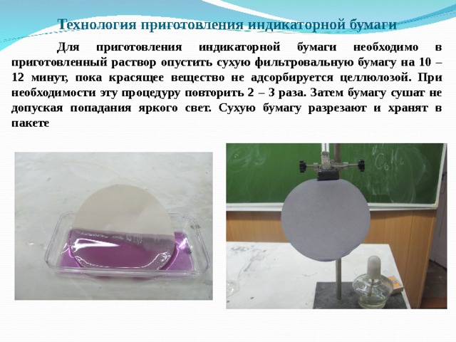  Технология приготовления индикаторной бумаги    Для приготовления индикаторной бумаги необходимо в приготовленный раствор опустить сухую фильтровальную бумагу на 10 – 12 минут, пока красящее вещество не адсорбируется целлюлозой. При необходимости эту процедуру повторить 2 – 3 раза. Затем бумагу сушат не допуская попадания яркого свет. Сухую бумагу разрезают и хранят в пакете   
