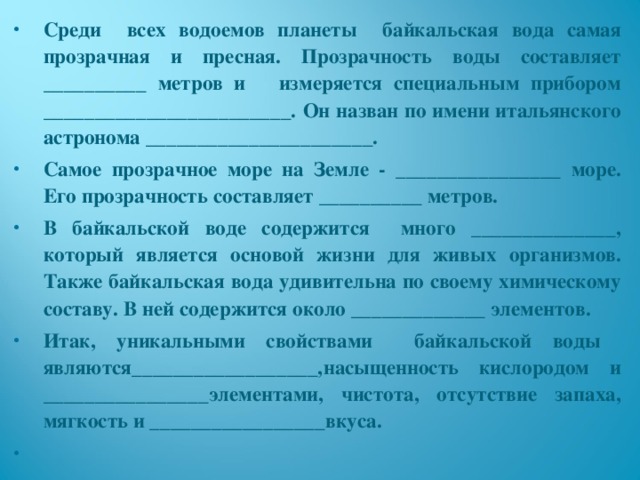 Среди всех водоемов планеты байкальская вода самая прозрачная и пресная. Прозрачность воды составляет __________ метров и измеряется специальным прибором ________________________. Он назван по имени итальянского астронома ______________________. Самое прозрачное море на Земле - ________________ море. Его прозрачность составляет __________ метров. В байкальской воде содержится много ______________, который является основой жизни для живых организмов. Также байкальская вода удивительна по своему химическому составу. В ней содержится около _____________ элементов. Итак, уникальными свойствами байкальской воды являются__________________,насыщенность кислородом и ________________элементами, чистота, отсутствие запаха, мягкость и _________________вкуса.    