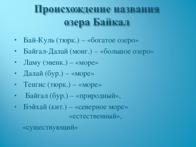 Бай-Куль (тюрк.) – «богатое озеро» Байгал-Далай (монг.) – «большое озеро» Ламу (эвенк.) – «море» Далай (бур.) – «море» Тенгис (тюрк.) – «море»  Байгал (бур.) – «природный», Бэйхай (кит.) – «северное море» «естественный»,  «существующий» 