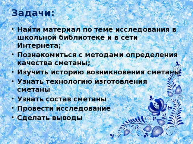 Задачи:   Найти материал по теме исследования в школьной библиотеке и в сети Интернета; Познакомиться с методами определения качества сметаны; Изучить историю возникновения сметаны Узнать технологию изготовления сметаны Узнать состав сметаны Провести исследование Сделать выводы 