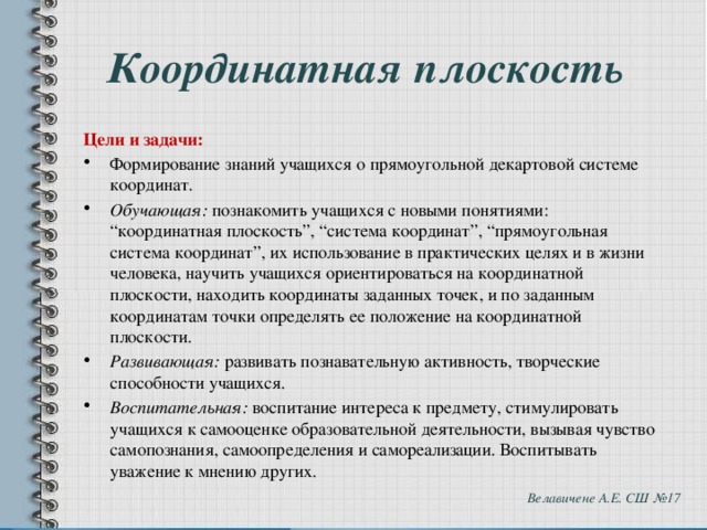Координатная плоскость Цели и задачи: Формирование знаний учащихся о прямоугольной декартовой системе координат. Обучающая:  познакомить учащихся с новыми понятиями: “координатная плоскость”, “система координат”, “прямоугольная система координат”, их использование в практических целях и в жизни человека, научить учащихся ориентироваться на координатной плоскости, находить координаты заданных точек, и по заданным координатам точки определять ее положение на координатной плоскости. Развивающая:  развивать познавательную активность, творческие способности учащихся. Воспитательная:  воспитание интереса к предмету, стимулировать учащихся к самооценке образовательной деятельности, вызывая чувство самопознания, самоопределения и самореализации. Воспитывать уважение к мнению других. Велавичене А.Е. СШ №17 