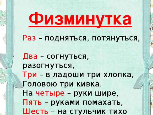 Физминутка Раз – подняться, потянуться,  Два – согнуться, разогнуться,  Три – в ладоши три хлопка,  Головою три кивка.  На четыре – руки шире,  Пять – руками помахать,  Шесть – на стульчик тихо сесть. 