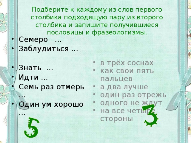 Подберите к каждому из слов первого столбика подходящую пару из второго столбика и запишите получившиеся пословицы и фразеологизмы. Семеро … Заблудиться … Знать … Идти … Семь раз отмерь … Один ум хорошо … в трёх соснах как свои пять пальцев а два лучше один раз отрежь одного не ждут на все четыре стороны 