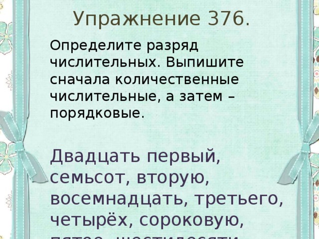 Упражнение 376. Определите разряд числительных. Выпишите сначала количественные числительные, а затем – порядковые. Двадцать первый, семьсот, вторую, восемнадцать, третьего, четырёх, сороковую, пятое, шестидесяти семи, девятым, десятью, шестые. 