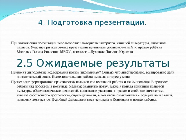 4. Подготовка презентации. При выполнении презентации использовались материалы интернета, книжной литературы, школьных архивов. Участие при подготовке презентации принимали уполномоченный по правам ребёнка Молодых Галина Ивановна МБОУ, психолог – Луданова Татьяна Юрьевна. 2.5 Ожидаемые результаты Приносят ли подобные исследования пользу школьникам? Считаю, что анкетирование, тестирование дали положительный ответ. Исследовательская работа вызвала интерес у меня. Происходит формирование практических навыков коллективной работы и взаимопомощи. В процессе работы над проектом я получила реальные знания по праву, также я поняла принципы правовой культуры, общечеловеческих ценностей, воспитание уважения к правам и свободам личностям, чувства собственного достоинства, справедливости, в том числе ознакомилась с содержанием статей, правовых документов, Всеобщей Декларации прав человека и Конвенции о правах ребенка. 