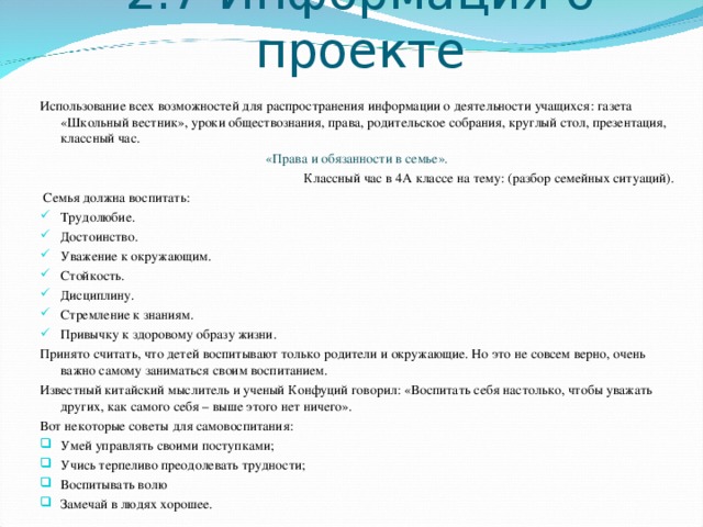 2.7 Информация о проекте Использование всех возможностей для распространения информации о деятельности учащихся: газета «Школьный вестник», уроки обществознания, права, родительское собрания, круглый стол, презентация, классный час.  «Права и обязанности в семье». Классный час в 4А классе на тему: (разбор семейных ситуаций).  Семья должна воспитать: Трудолюбие. Достоинство. Уважение к окружающим. Стойкость. Дисциплину. Стремление к знаниям. Привычку к здоровому образу жизни. Принято считать, что детей воспитывают только родители и окружающие. Но это не совсем верно, очень важно самому заниматься своим воспитанием. Известный китайский мыслитель и ученый Конфуций говорил: «Воспитать себя настолько, чтобы уважать других, как самого себя – выше этого нет ничего». Вот некоторые советы для самовоспитания: Умей управлять своими поступками; Учись терпеливо преодолевать трудности; Воспитывать волю Замечай в людях хорошее. 